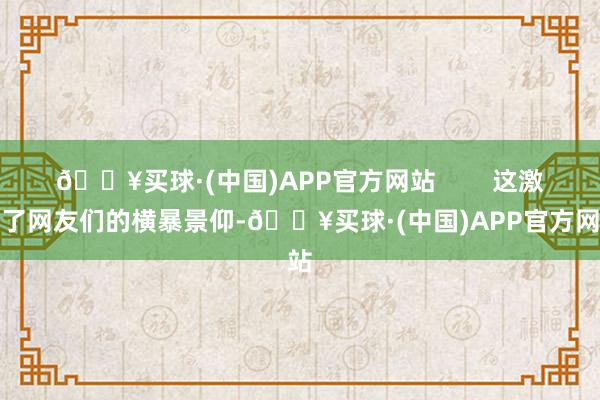 🔥买球·(中国)APP官方网站        这激发了网友们的横暴景仰-🔥买球·(中国)APP官方网站