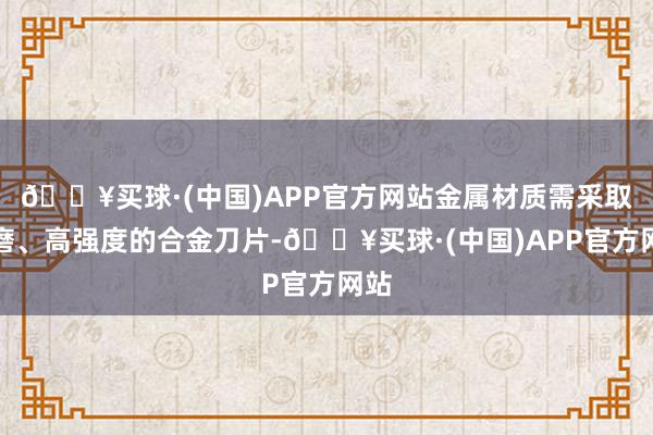 🔥买球·(中国)APP官方网站金属材质需采取耐磨、高强度的合金刀片-🔥买球·(中国)APP官方网站