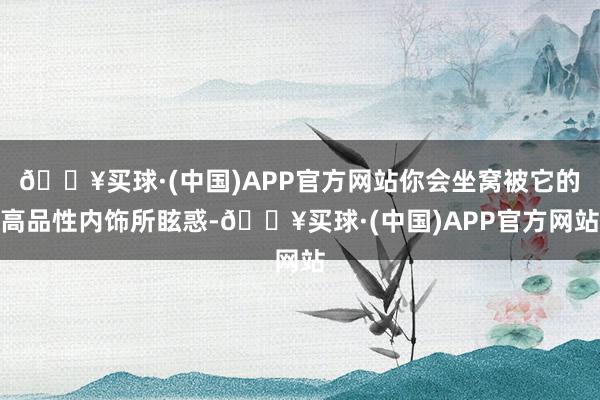 🔥买球·(中国)APP官方网站你会坐窝被它的高品性内饰所眩惑-🔥买球·(中国)APP官方网站