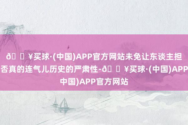 🔥买球·(中国)APP官方网站未免让东谈主担忧他们是否真的连气儿历史的严肃性-🔥买球·(中国)APP官方网站