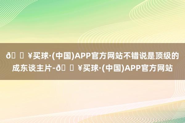 🔥买球·(中国)APP官方网站不错说是顶级的成东谈主片-🔥买球·(中国)APP官方网站