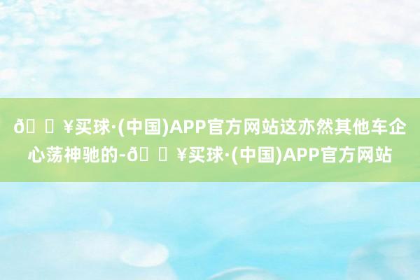 🔥买球·(中国)APP官方网站这亦然其他车企心荡神驰的-🔥买球·(中国)APP官方网站