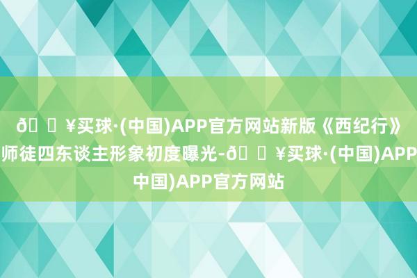 🔥买球·(中国)APP官方网站新版《西纪行》动画片的师徒四东谈主形象初度曝光-🔥买球·(中国)APP官方网站