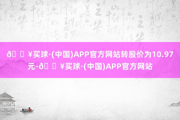 🔥买球·(中国)APP官方网站转股价为10.97元-🔥买球·(中国)APP官方网站