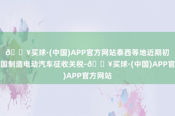 🔥买球·(中国)APP官方网站泰西等地近期初始对中国制造电动汽车征收关税-🔥买球·(中国)APP官方网站