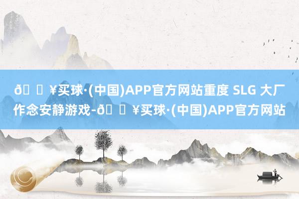 🔥买球·(中国)APP官方网站重度 SLG 大厂作念安静游戏-🔥买球·(中国)APP官方网站