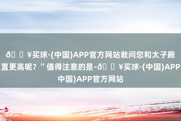 🔥买球·(中国)APP官方网站敢问您和太子殿下谁的位置更高呢？”值得注意的是-🔥买球·(中国)APP官方网站