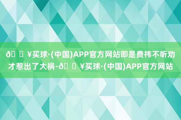 🔥买球·(中国)APP官方网站即是费祎不听劝才惹出了大祸-🔥买球·(中国)APP官方网站