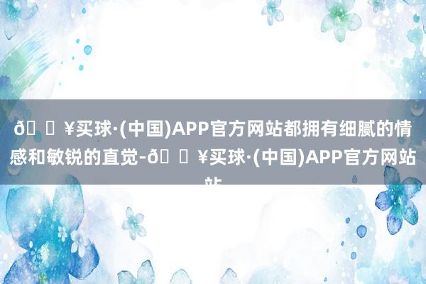 🔥买球·(中国)APP官方网站都拥有细腻的情感和敏锐的直觉-🔥买球·(中国)APP官方网站