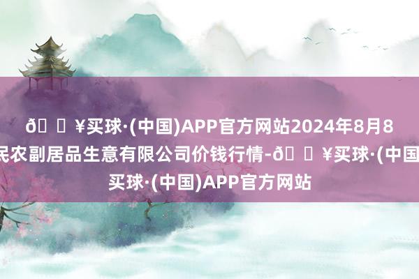 🔥买球·(中国)APP官方网站2024年8月8日马鞍山市安民农副居品生意有限公司价钱行情-🔥买球·(中国)APP官方网站