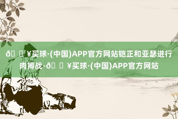 🔥买球·(中国)APP官方网站铠正和亚瑟进行肉搏战-🔥买球·(中国)APP官方网站