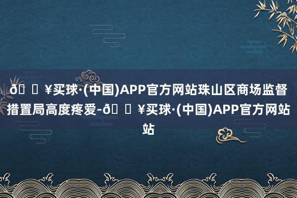 🔥买球·(中国)APP官方网站珠山区商场监督措置局高度疼爱-🔥买球·(中国)APP官方网站