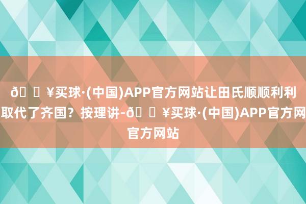 🔥买球·(中国)APP官方网站让田氏顺顺利利地取代了齐国？按理讲-🔥买球·(中国)APP官方网站