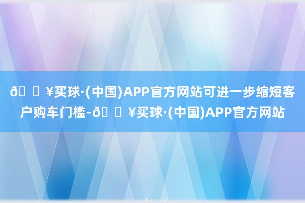 🔥买球·(中国)APP官方网站可进一步缩短客户购车门槛-🔥买球·(中国)APP官方网站