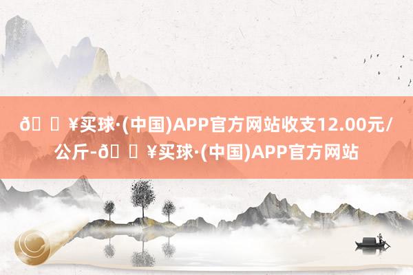 🔥买球·(中国)APP官方网站收支12.00元/公斤-🔥买球·(中国)APP官方网站