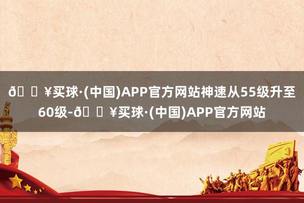 🔥买球·(中国)APP官方网站神速从55级升至60级-🔥买球·(中国)APP官方网站