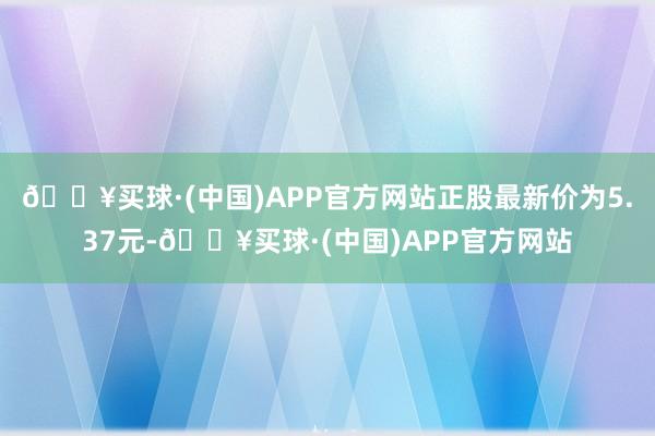 🔥买球·(中国)APP官方网站正股最新价为5.37元-🔥买球·(中国)APP官方网站