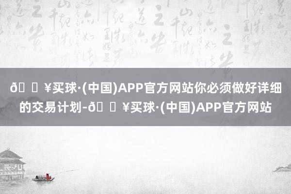 🔥买球·(中国)APP官方网站你必须做好详细的交易计划-🔥买球·(中国)APP官方网站