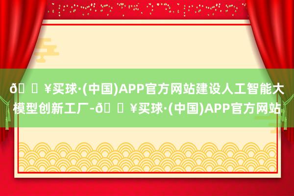 🔥买球·(中国)APP官方网站建设人工智能大模型创新工厂-🔥买球·(中国)APP官方网站