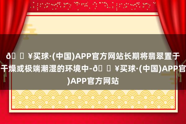 🔥买球·(中国)APP官方网站长期将翡翠置于高温、干燥或极端潮湿的环境中-🔥买球·(中国)APP官方网站