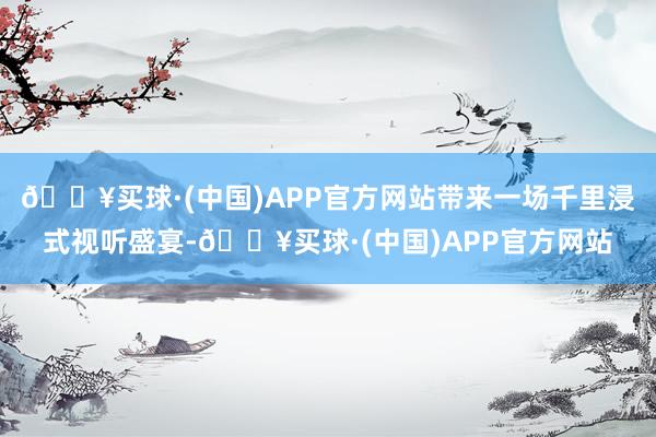 🔥买球·(中国)APP官方网站带来一场千里浸式视听盛宴-🔥买球·(中国)APP官方网站