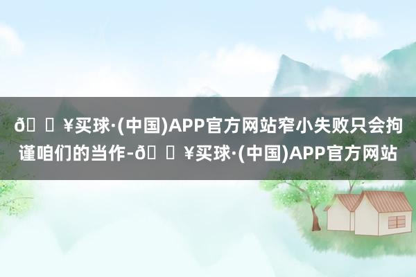 🔥买球·(中国)APP官方网站窄小失败只会拘谨咱们的当作-🔥买球·(中国)APP官方网站