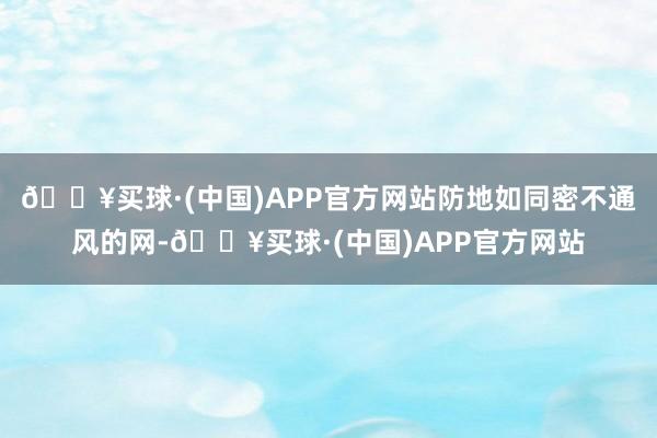 🔥买球·(中国)APP官方网站防地如同密不通风的网-🔥买球·(中国)APP官方网站