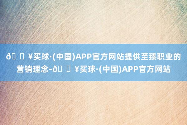 🔥买球·(中国)APP官方网站提供至臻职业的营销理念-🔥买球·(中国)APP官方网站