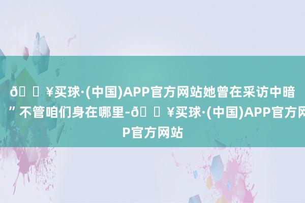 🔥买球·(中国)APP官方网站她曾在采访中暗示：”不管咱们身在哪里-🔥买球·(中国)APP官方网站