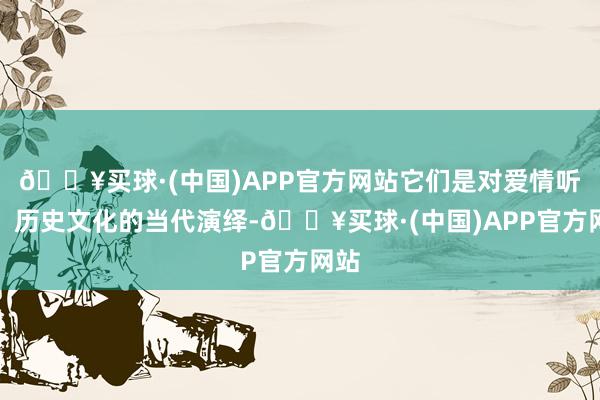 🔥买球·(中国)APP官方网站它们是对爱情听说、历史文化的当代演绎-🔥买球·(中国)APP官方网站