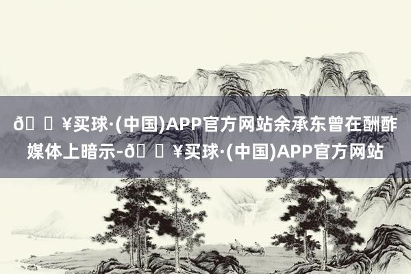 🔥买球·(中国)APP官方网站余承东曾在酬酢媒体上暗示-🔥买球·(中国)APP官方网站