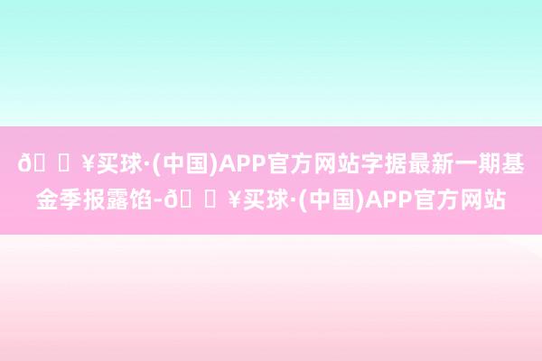 🔥买球·(中国)APP官方网站字据最新一期基金季报露馅-🔥买球·(中国)APP官方网站