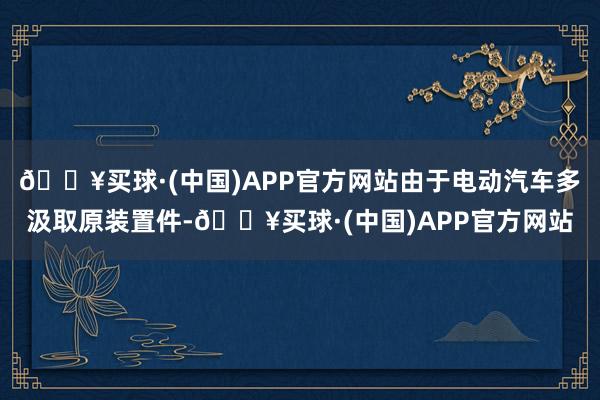 🔥买球·(中国)APP官方网站由于电动汽车多汲取原装置件-🔥买球·(中国)APP官方网站