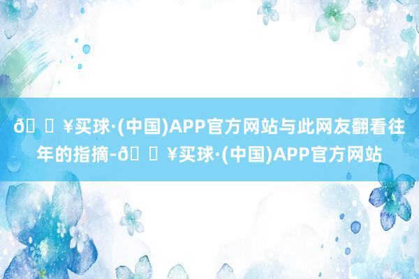 🔥买球·(中国)APP官方网站与此网友翻看往年的指摘-🔥买球·(中国)APP官方网站