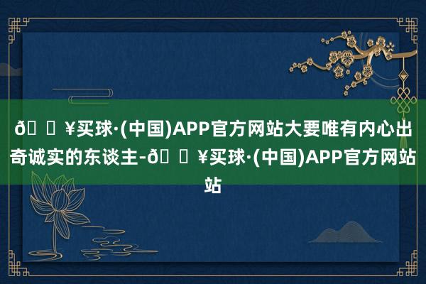 🔥买球·(中国)APP官方网站大要唯有内心出奇诚实的东谈主-🔥买球·(中国)APP官方网站