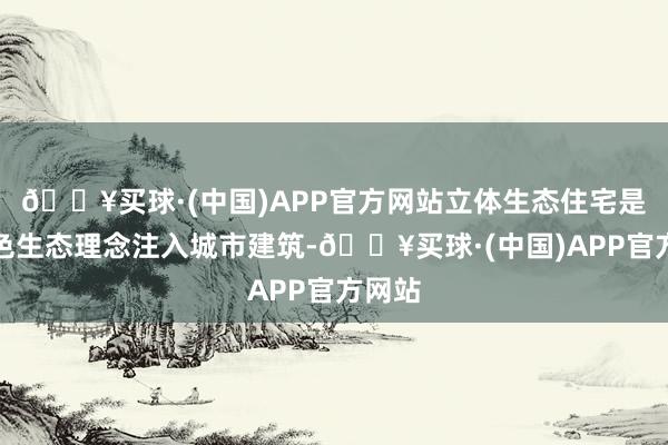 🔥买球·(中国)APP官方网站立体生态住宅是将绿色生态理念注入城市建筑-🔥买球·(中国)APP官方网站