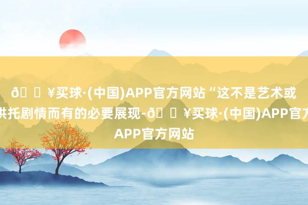 🔥买球·(中国)APP官方网站“这不是艺术或者为烘托剧情而有的必要展现-🔥买球·(中国)APP官方网站