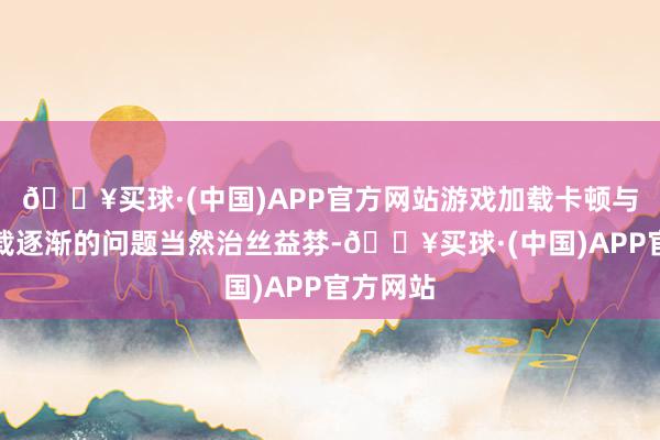 🔥买球·(中国)APP官方网站游戏加载卡顿与场景加载逐渐的问题当然治丝益棼-🔥买球·(中国)APP官方网站