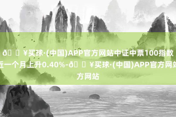 🔥买球·(中国)APP官方网站中证中票100指数近一个月上升0.40%-🔥买球·(中国)APP官方网站