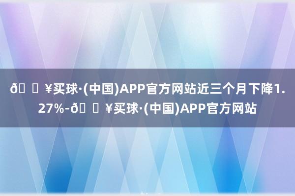 🔥买球·(中国)APP官方网站近三个月下降1.27%-🔥买球·(中国)APP官方网站