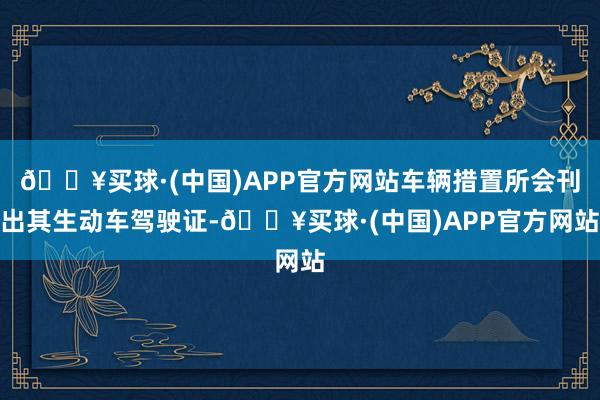 🔥买球·(中国)APP官方网站车辆措置所会刊出其生动车驾驶证-🔥买球·(中国)APP官方网站