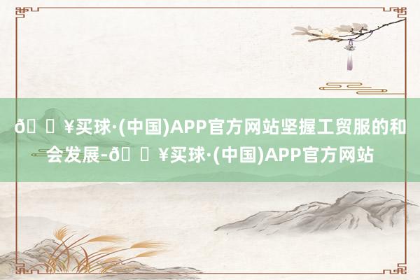 🔥买球·(中国)APP官方网站坚握工贸服的和会发展-🔥买球·(中国)APP官方网站