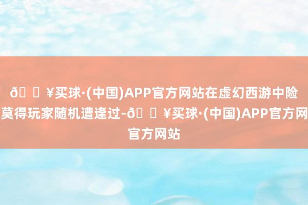 🔥买球·(中国)APP官方网站在虚幻西游中险些莫得玩家随机遭逢过-🔥买球·(中国)APP官方网站