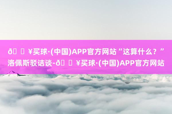 🔥买球·(中国)APP官方网站“这算什么？”洛佩斯驳诘谈-🔥买球·(中国)APP官方网站