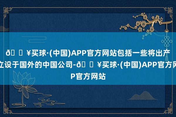 🔥买球·(中国)APP官方网站包括一些将出产竖立设于国外的中国公司-🔥买球·(中国)APP官方网站