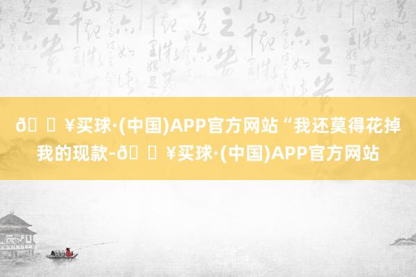 🔥买球·(中国)APP官方网站“我还莫得花掉我的现款-🔥买球·(中国)APP官方网站