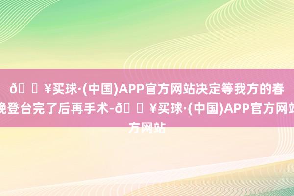 🔥买球·(中国)APP官方网站决定等我方的春晚登台完了后再手术-🔥买球·(中国)APP官方网站