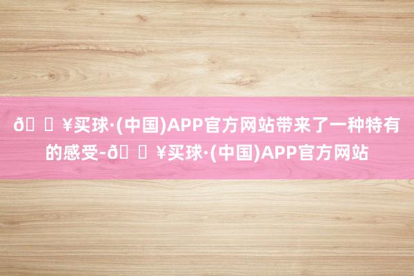 🔥买球·(中国)APP官方网站带来了一种特有的感受-🔥买球·(中国)APP官方网站