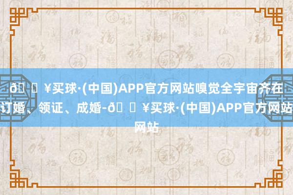 🔥买球·(中国)APP官方网站嗅觉全宇宙齐在订婚、领证、成婚-🔥买球·(中国)APP官方网站