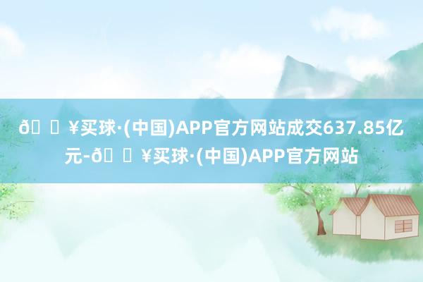 🔥买球·(中国)APP官方网站成交637.85亿元-🔥买球·(中国)APP官方网站